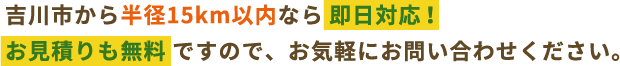 吉川市から半径15km以内なら即日対応！お見積りも無料ですので、お気軽にお問い合わせください。